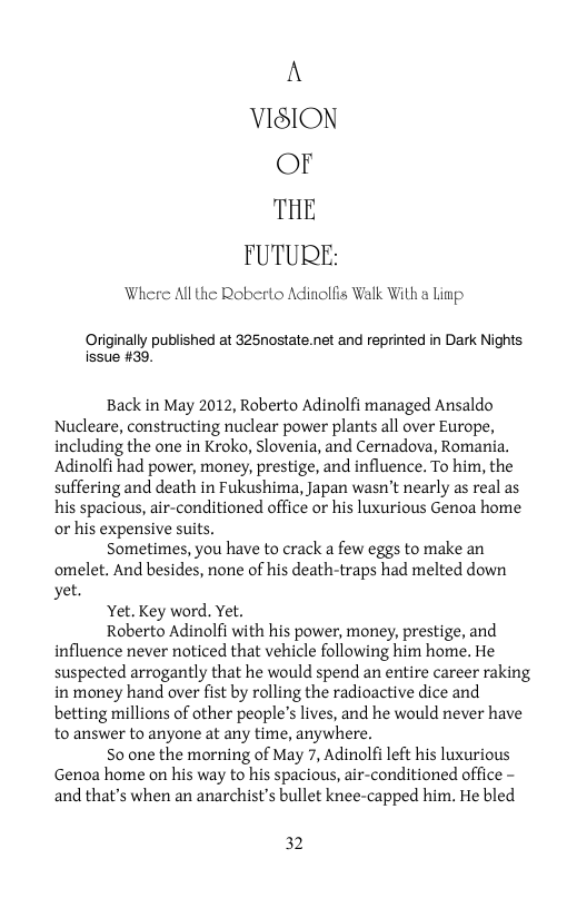 A VISION Or THE FUTURE:  Where All the Roberto Adinolfis Walk With a Linp.  ally published at 325nostate.net and reprinted in Dark Nights. issue #39.  Back in May 2012, Roberto Adinolfi managed Ansaldo Nucleare, constructing nuclear power plants all over Europe, including the one in Kroko, Slovenia, and Cernadova, Romania. Adinolfi had power, money, prestige, and influence. To him, the suffering and death in Fukushima, Japan wasn’t nearly s real as his spacious, air-conditioned office or his luxurious Genoa home or his expensive suits.  Sometimes, you have to crack a few eggs to make an omelet. And besides, none of his death-traps had melted down yet.  Yet. Key word. Yet.  Roberto Adinolfi with his power, money, prestige, and influence never noticed that vehicle following him home. He suspected arrogantly that he would spend an entire career raking in money hand over fist by rolling the radioactive dice and betting millions of other people’s lives, and he would never have to answer to anyone at any time, anywhere.  S0 one the morning of May 7, Adinolfi left his luxurious Genoa home on his way to his spacious, air-conditioned office - and that’s when an anarchist’s bullet knee-capped him. He bled  32 